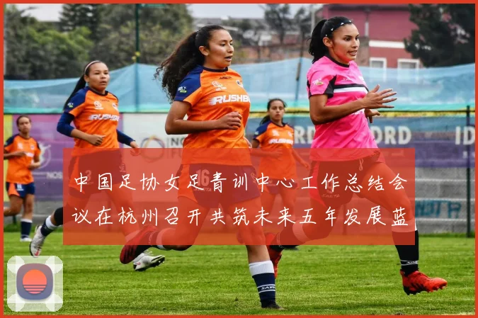 中国足协女足青训中心工作总结会议在杭州召开共筑未来五年发展蓝图
