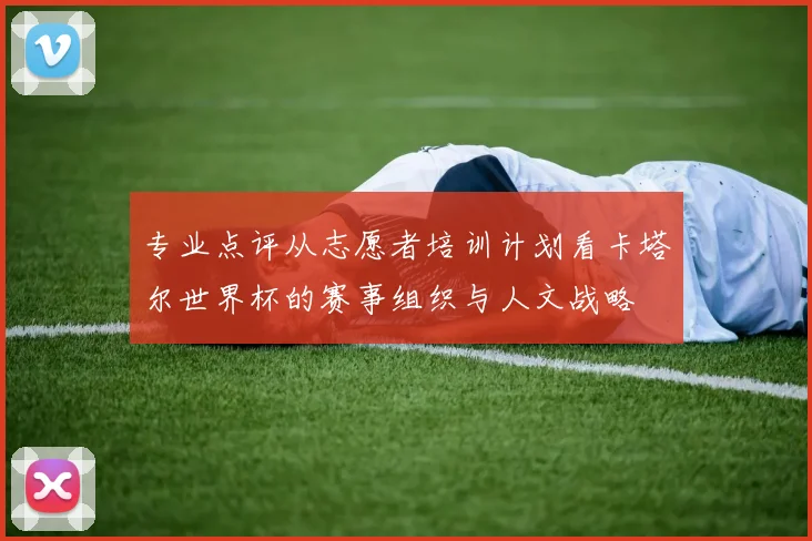 专业点评从志愿者培训计划看卡塔尔世界杯的赛事组织与人文战略