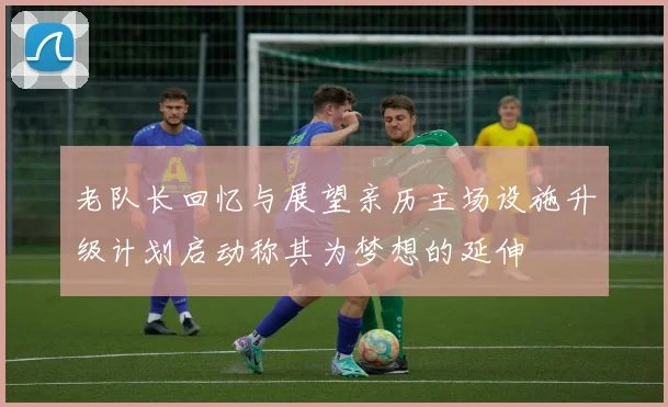 老队长回忆与展望亲历主场设施升级计划启动称其为梦想的延伸