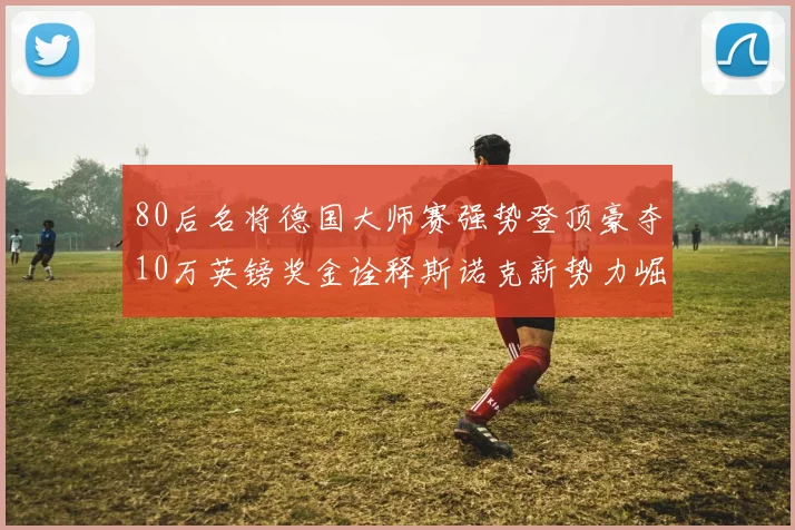 80后名将德国大师赛强势登顶豪夺10万英镑奖金诠释斯诺克新势力崛起