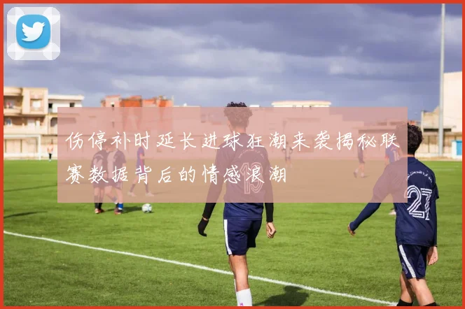 伤停补时延长进球狂潮来袭揭秘联赛数据背后的情感浪潮